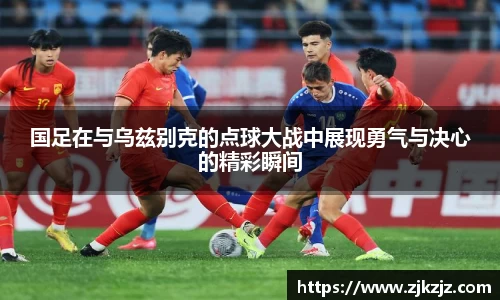 国足在与乌兹别克的点球大战中展现勇气与决心的精彩瞬间